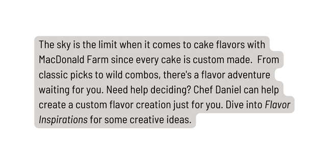 The sky is the limit when it comes to cake flavors with MacDonald Farm since every cake is custom made From classic picks to wild combos there s a flavor adventure waiting for you Need help deciding Chef Daniel can help create a custom flavor creation just for you Dive into Flavor Inspirations for some creative ideas