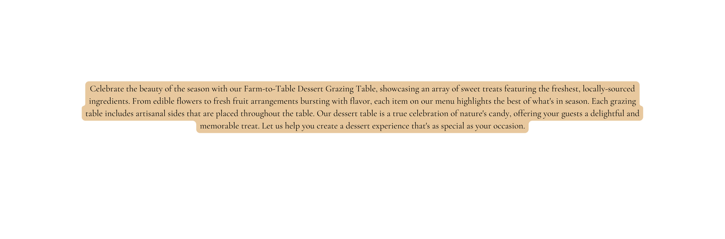 Celebrate the beauty of the season with our Farm to Table Dessert Grazing Table showcasing an array of sweet treats featuring the freshest locally sourced ingredients From edible flowers to fresh fruit arrangements bursting with flavor each item on our menu highlights the best of what s in season Each grazing table includes artisanal sides that are placed throughout the table Our dessert table is a true celebration of nature s candy offering your guests a delightful and memorable treat Let us help you create a dessert experience that s as special as your occasion